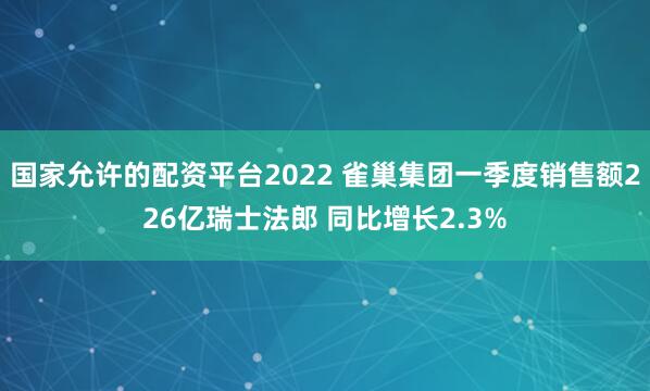 国家允许的配资平台2022 雀巢集团一季度销售额226亿瑞士法郎 同比增长2.3%