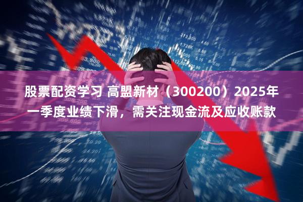 股票配资学习 高盟新材（300200）2025年一季度业绩下滑，需关注现金流及应收账款