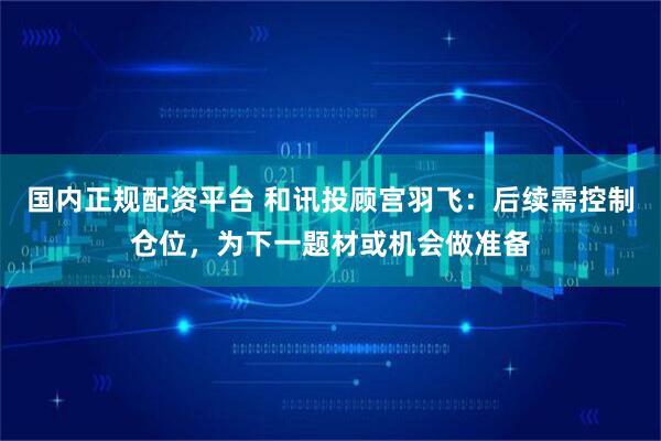 国内正规配资平台 和讯投顾宫羽飞：后续需控制仓位，为下一题材或机会做准备
