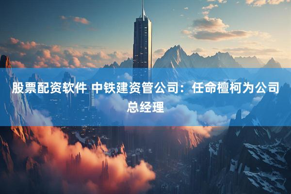 股票配资软件 中铁建资管公司：任命檀柯为公司总经理