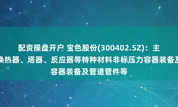 配资操盘开户 宝色股份(300402.SZ)：主要产品包括换热器、塔器、反应器等特种材料非标压力容器装备及管道管件等