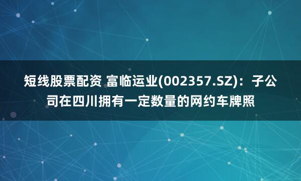 短线股票配资 富临运业(002357.SZ)：子公司在四川拥有一定数量的网约车牌照