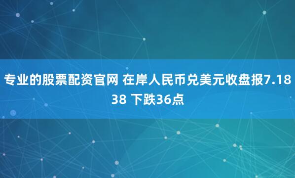 专业的股票配资官网 在岸人民币兑美元收盘报7.1838 下跌36点