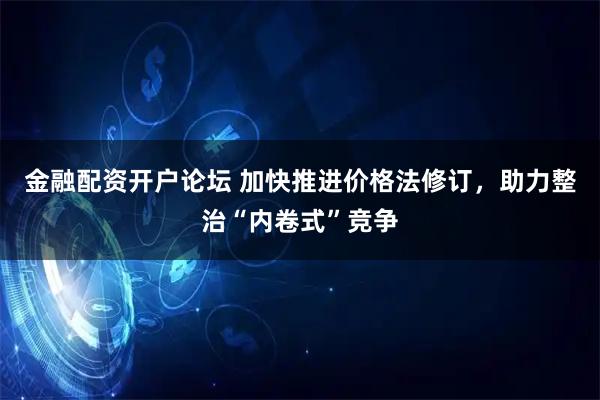 金融配资开户论坛 加快推进价格法修订，助力整治“内卷式”竞争