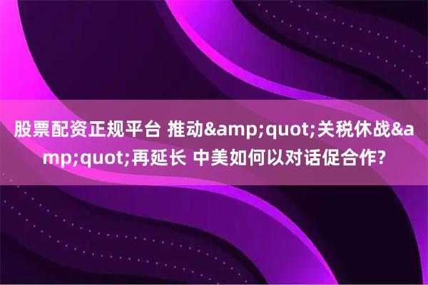 股票配资正规平台 推动&quot;关税休战&quot;再延长 中美如何以对话促合作?