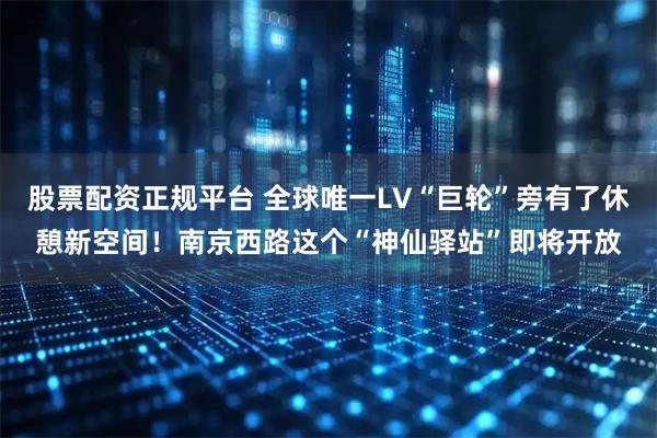 股票配资正规平台 全球唯一LV“巨轮”旁有了休憩新空间！南京西路这个“神仙驿站”即将开放