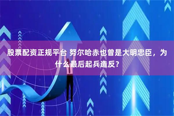 股票配资正规平台 努尔哈赤也曾是大明忠臣，为什么最后起兵造反？