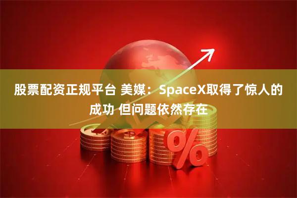 股票配资正规平台 美媒：SpaceX取得了惊人的成功 但问题依然存在