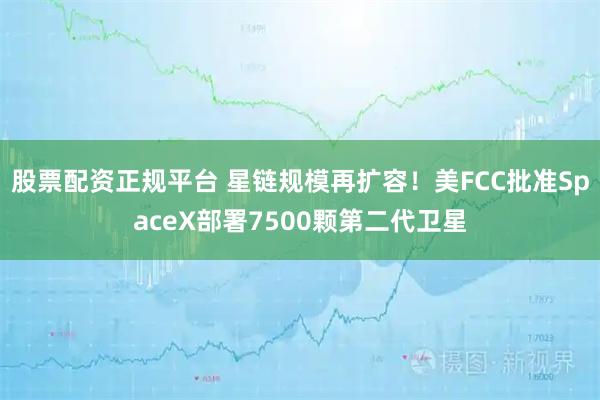 股票配资正规平台 星链规模再扩容！美FCC批准SpaceX部署7500颗第二代卫星